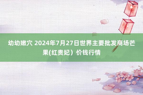 幼幼嫩穴 2024年7月27日世界主要批发商场芒果(红贵妃）价钱行情