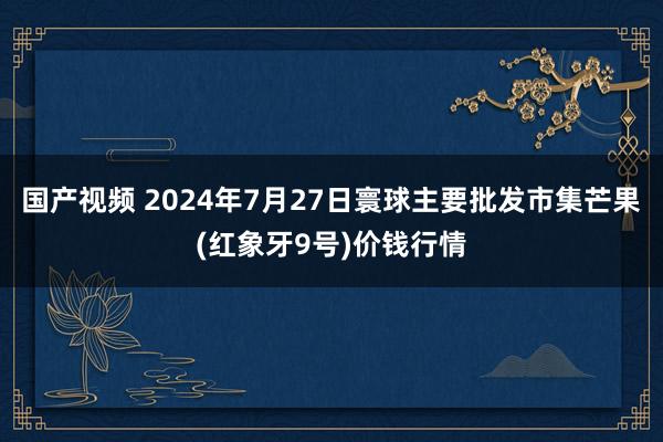 国产视频 2024年7月27日寰球主要批发市集芒果(红象牙9号)价钱行情