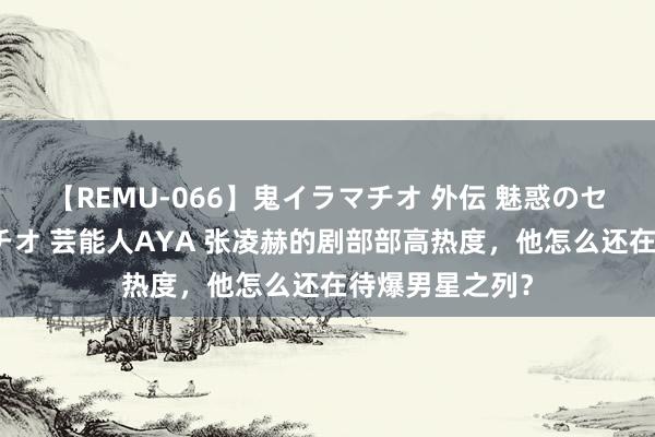 【REMU-066】鬼イラマチオ 外伝 魅惑のセクシーイラマチオ 芸能人AYA 张凌赫的剧部部高热度，他怎么还在待爆男星之列？