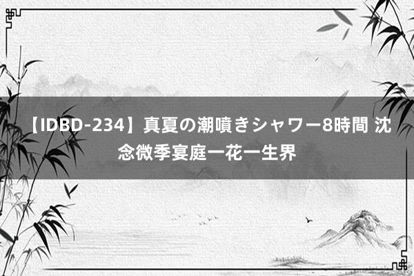 【IDBD-234】真夏の潮噴きシャワー8時間 沈念微季宴庭一花一生界