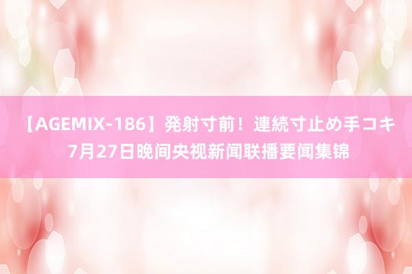 【AGEMIX-186】発射寸前！連続寸止め手コキ 7月27日晚间央视新闻联播要闻集锦