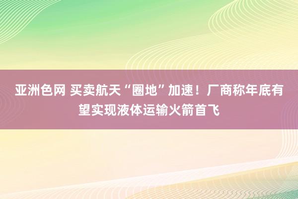 亚洲色网 买卖航天“圈地”加速！厂商称年底有望实现液体运输火箭首飞