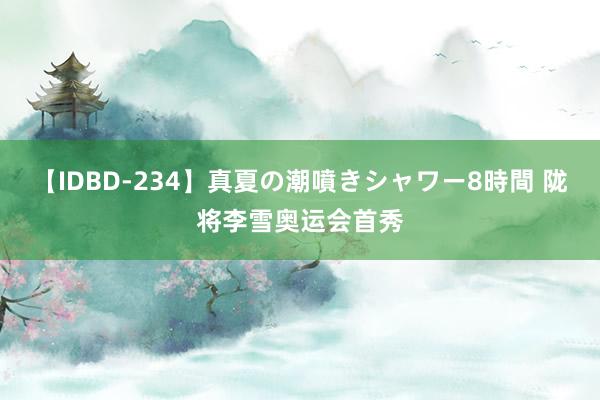 【IDBD-234】真夏の潮噴きシャワー8時間 陇将李雪奥运会首秀