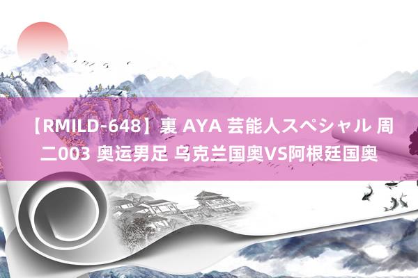 【RMILD-648】裏 AYA 芸能人スペシャル 周二003 奥运男足 乌克兰国奥VS阿根廷国奥