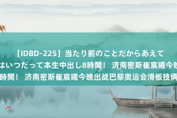 【IDBD-225】当たり前のことだからあえて言わなかったけど…IPはいつだって本生中出し8時間！ 济南密斯崔宸曦今晚出战巴黎奥运会滑板技俩