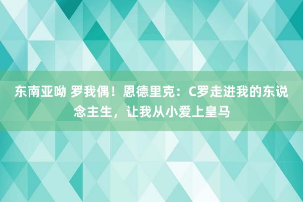 东南亚呦 罗我偶！恩德里克：C罗走进我的东说念主生，让我从小爱上皇马