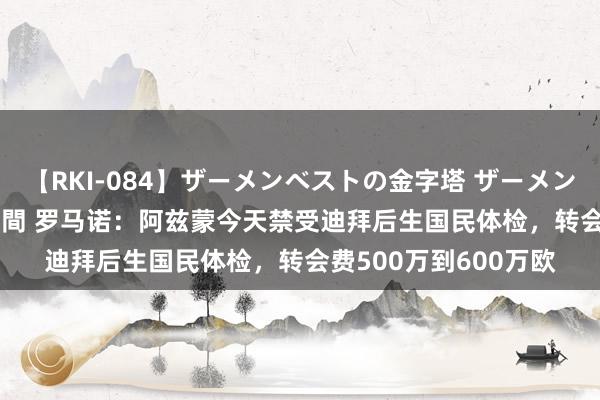 【RKI-084】ザーメンベストの金字塔 ザーメン大好き2000発 24時間 罗马诺：阿兹蒙今天禁受迪拜后生国民体检，转会费500万到600万欧