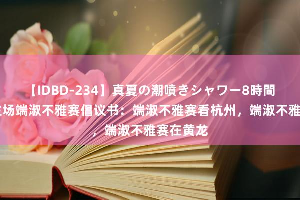 【IDBD-234】真夏の潮噴きシャワー8時間 浙江队主场端淑不雅赛倡议书：端淑不雅赛看杭州，端淑不雅赛在黄龙