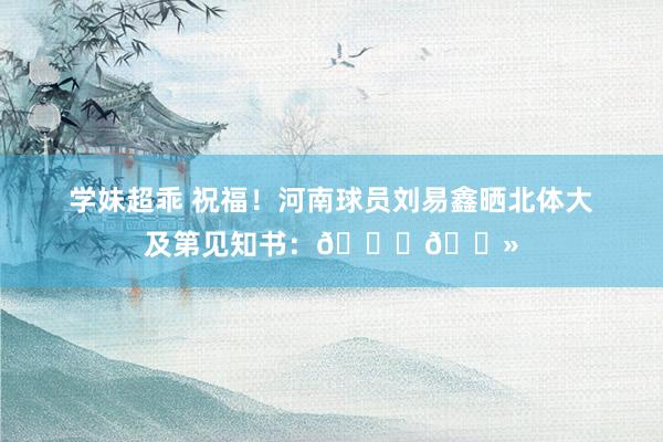 学妹超乖 祝福！河南球员刘易鑫晒北体大及第见知书：??