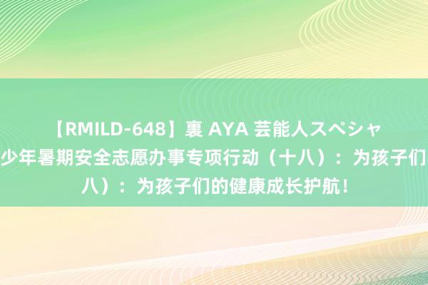 【RMILD-648】裏 AYA 芸能人スペシャル 志愿护童｜青少年暑期安全志愿办事专项行动（十八）：为孩子们的健康成长护航！