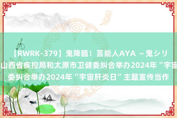 【RWRK-379】鬼降臨！芸能人AYA ～鬼シリーズ全制覇！～ 温雅 | 山西省疾控局和太原市卫健委纠合举办2024年“宇宙肝炎日”主题宣传当作