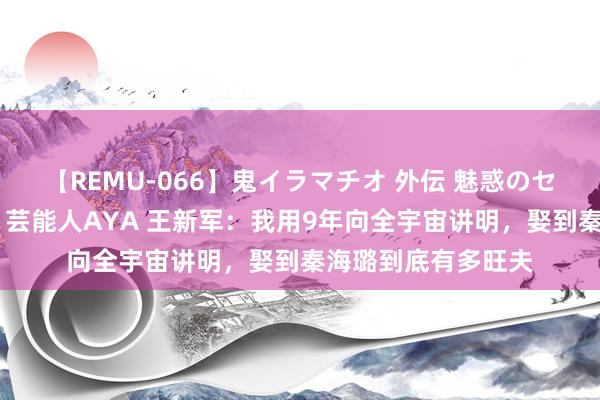 【REMU-066】鬼イラマチオ 外伝 魅惑のセクシーイラマチオ 芸能人AYA 王新军：我用9年向全宇宙讲明，娶到秦海璐到底有多旺夫