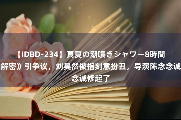 【IDBD-234】真夏の潮噴きシャワー8時間 电影《解密》引争议，刘昊然被指刻意扮丑，导演陈念念诚修起了