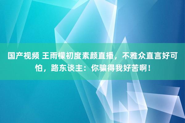 国产视频 王雨檬初度素颜直播，不雅众直言好可怕，路东谈主：你骗得我好苦啊！