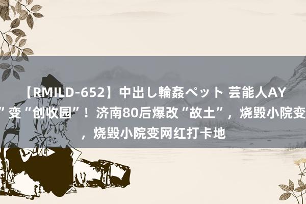 【RMILD-652】中出し輪姦ペット 芸能人AYA “方寸地”变“创收园”！济南80后爆改“故土”，烧毁小院变网红打卡地