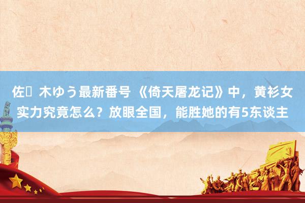 佐々木ゆう最新番号 《倚天屠龙记》中，黄衫女实力究竟怎么？放眼全国，能胜她的有5东谈主