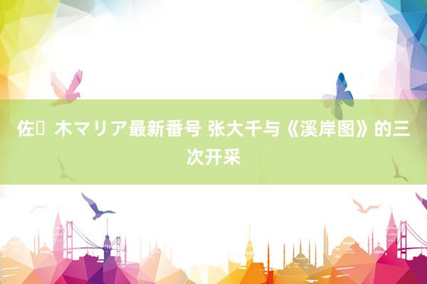 佐々木マリア最新番号 张大千与《溪岸图》的三次开采