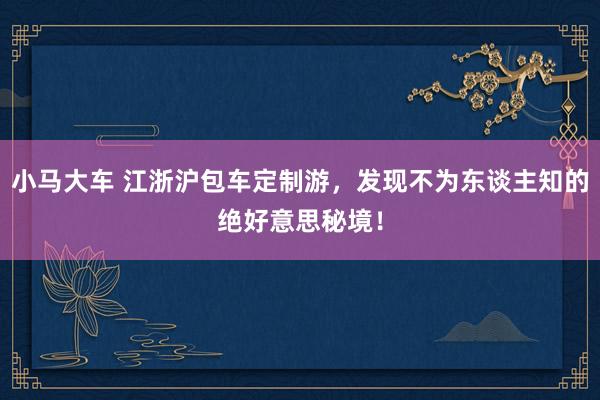 小马大车 江浙沪包车定制游，发现不为东谈主知的绝好意思秘境！