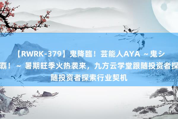 【RWRK-379】鬼降臨！芸能人AYA ～鬼シリーズ全制覇！～ 暑期旺季火热袭来，九方云学堂跟随投资者探索行业契机