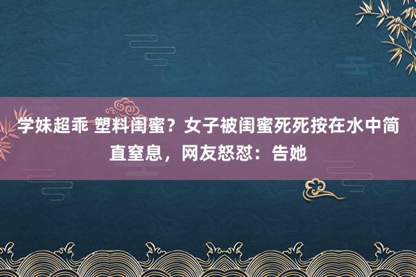 学妹超乖 塑料闺蜜？女子被闺蜜死死按在水中简直窒息，网友怒怼：告她