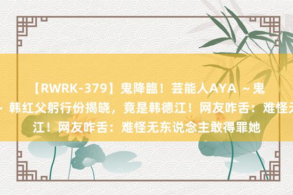 【RWRK-379】鬼降臨！芸能人AYA ～鬼シリーズ全制覇！～ 韩红父躬行份揭晓，竟是韩德江！网友咋舌：难怪无东说念主敢得罪她