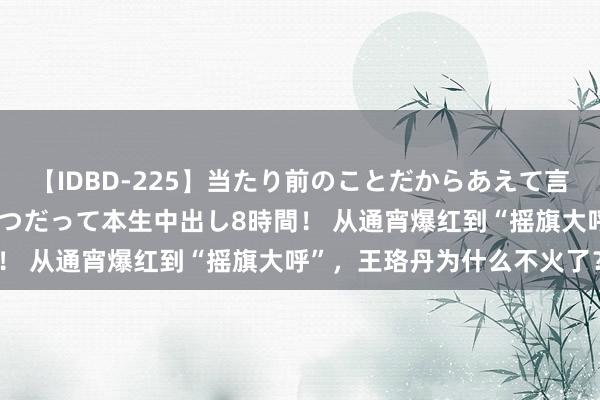 【IDBD-225】当たり前のことだからあえて言わなかったけど…IPはいつだって本生中出し8時間！ 从通宵爆红到“摇旗大呼”，王珞丹为什么不火了？