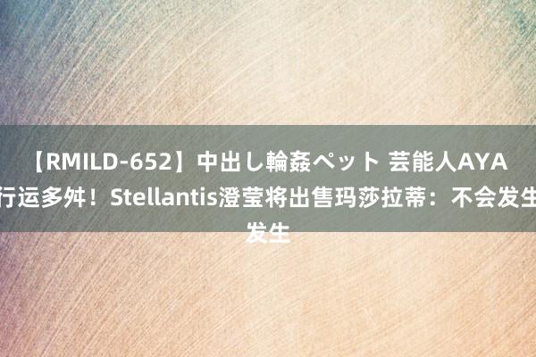 【RMILD-652】中出し輪姦ペット 芸能人AYA 行运多舛！Stellantis澄莹将出售玛莎拉蒂：不会发生