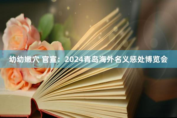 幼幼嫩穴 官宣：2024青岛海外名义惩处博览会