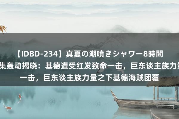 【IDBD-234】真夏の潮噴きシャワー8時間 《海贼王》第1112集轰动揭晓：基德遭受红发致命一击，巨东谈主族力量之下基德海贼团覆