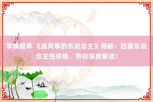 学妹超乖 《追风筝的东说念主》揭秘：四重东说念主性感悟，带你深度解读！