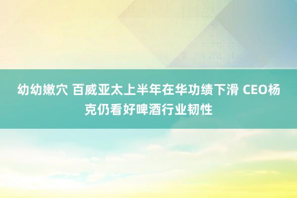 幼幼嫩穴 百威亚太上半年在华功绩下滑 CEO杨克仍看好啤酒行业韧性