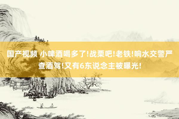 国产视频 小啤酒喝多了!战栗吧!老铁!响水交警严查酒驾!又有6东说念主被曝光!