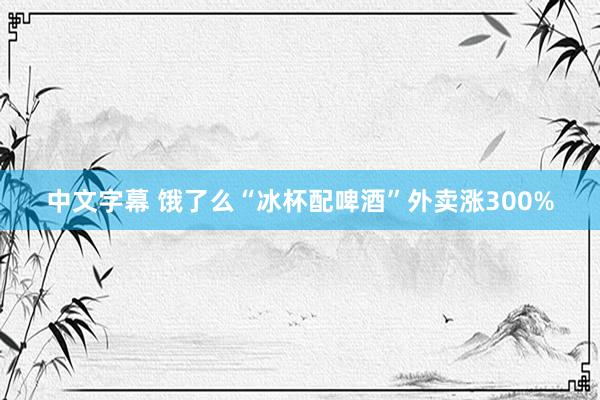 中文字幕 饿了么“冰杯配啤酒”外卖涨300%