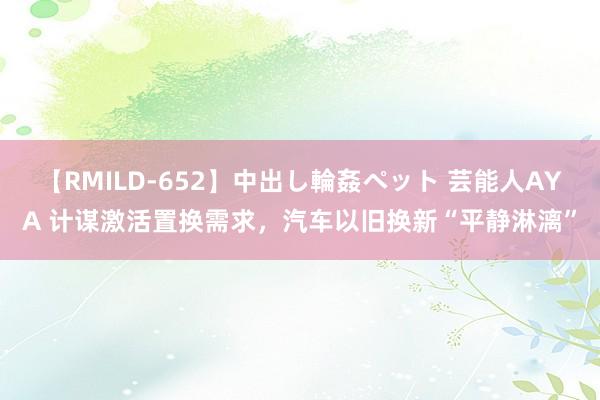 【RMILD-652】中出し輪姦ペット 芸能人AYA 计谋激活置换需求，汽车以旧换新“平静淋漓”