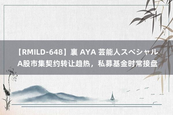 【RMILD-648】裏 AYA 芸能人スペシャル A股市集契约转让趋热，私募基金时常接盘