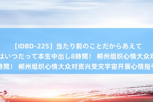 【IDBD-225】当たり前のことだからあえて言わなかったけど…IPはいつだって本生中出し8時間！ 郴州组织心情大众对资兴受灾宇宙开展心情指引