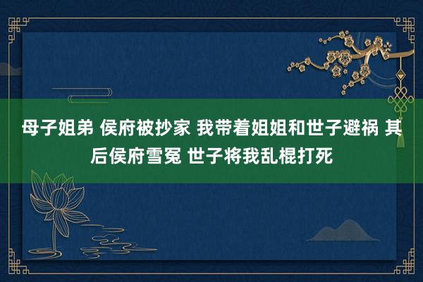 母子姐弟 侯府被抄家 我带着姐姐和世子避祸 其后侯府雪冤 世子将我乱棍打死