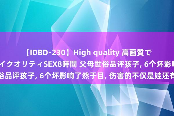 【IDBD-230】High quality 高画質で魅せます！究極のIP女優ハイクオリティSEX8時間 父母世俗品评孩子， 6个坏影响了然于目， 伤害的不仅是娃还有家长