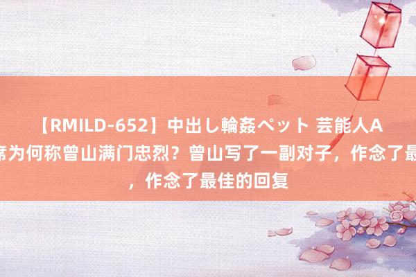 【RMILD-652】中出し輪姦ペット 芸能人AYA 毛主席为何称曾山满门忠烈？曾山写了一副对子，作念了最佳的回复