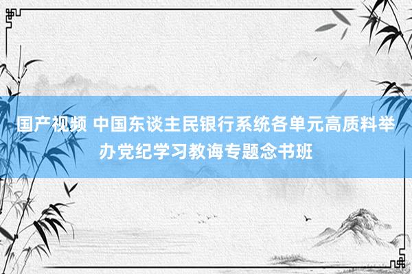 国产视频 中国东谈主民银行系统各单元高质料举办党纪学习教诲专题念书班