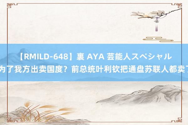 【RMILD-648】裏 AYA 芸能人スペシャル 为了我方出卖国度？前总统叶利钦把通盘苏联人都卖了