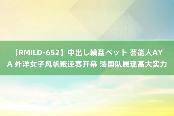 【RMILD-652】中出し輪姦ペット 芸能人AYA 外洋女子风帆叛逆赛开幕 法国队展现高大实力