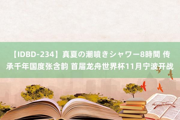 【IDBD-234】真夏の潮噴きシャワー8時間 传承千年国度张含韵 首届龙舟世界杯11月宁波开战