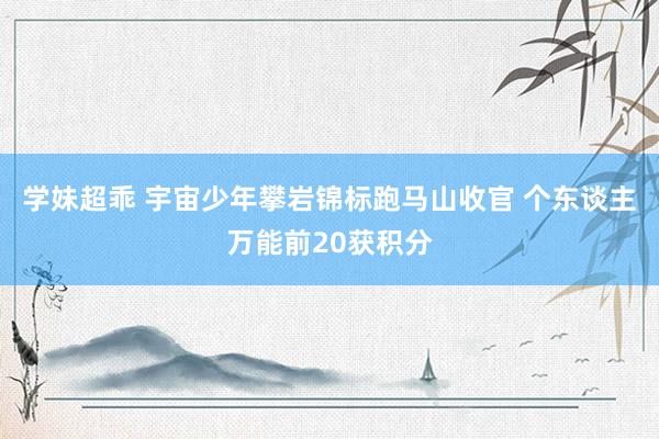 学妹超乖 宇宙少年攀岩锦标跑马山收官 个东谈主万能前20获积分