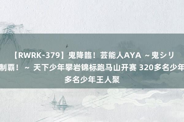 【RWRK-379】鬼降臨！芸能人AYA ～鬼シリーズ全制覇！～ 天下少年攀岩锦标跑马山开赛 320多名少年王人聚