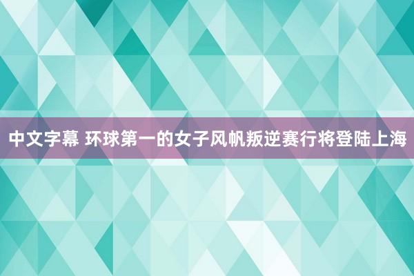 中文字幕 环球第一的女子风帆叛逆赛行将登陆上海