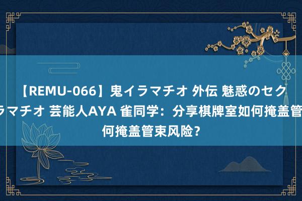 【REMU-066】鬼イラマチオ 外伝 魅惑のセクシーイラマチオ 芸能人AYA 雀同学：分享棋牌室如何掩盖管束风险？