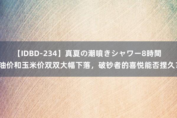 【IDBD-234】真夏の潮噴きシャワー8時間 油价和玉米价双双大幅下落，破钞者的喜悦能否捏久？