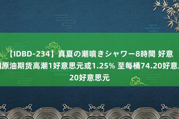 【IDBD-234】真夏の潮噴きシャワー8時間 好意思国原油期货高潮1好意思元或1.25% 至每桶74.20好意思元