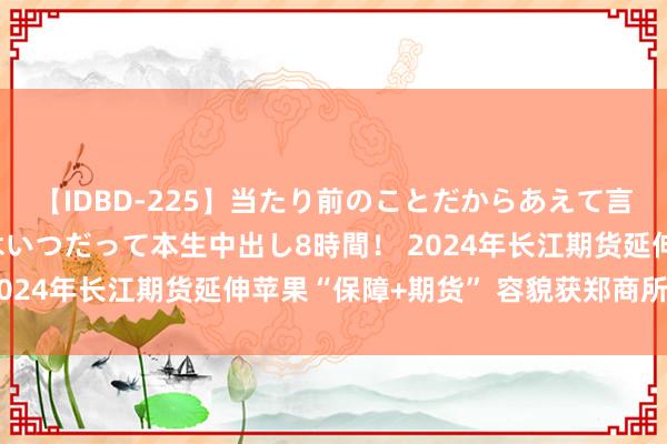 【IDBD-225】当たり前のことだからあえて言わなかったけど…IPはいつだって本生中出し8時間！ 2024年长江期货延伸苹果“保障+期货” 容貌获郑商所立项